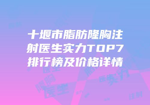 十堰市脂肪隆胸注射医生实力TOP7排行榜及价格详情