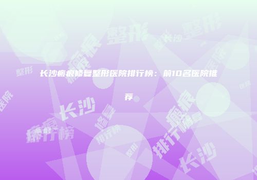 长沙瘢痕修复整形医院排行榜：前10名医院推荐