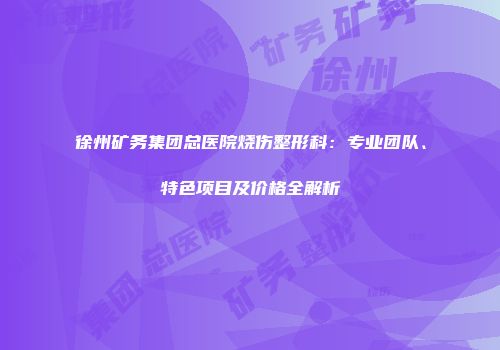 徐州矿务集团总医院烧伤整形科：专业团队、特色项目及价格全解析
