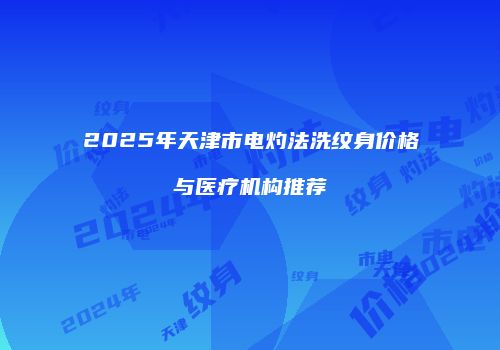 2025年天津市电灼法洗纹身价格与医疗机构推荐