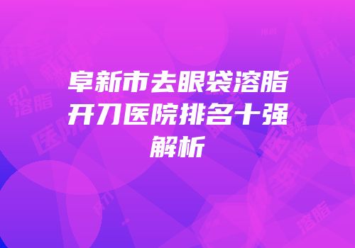 阜新市去眼袋溶脂开刀医院排名十强解析