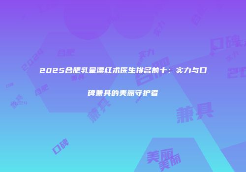 2025合肥乳晕漂红术医生排名前十：实力与口碑兼具的美丽守护者