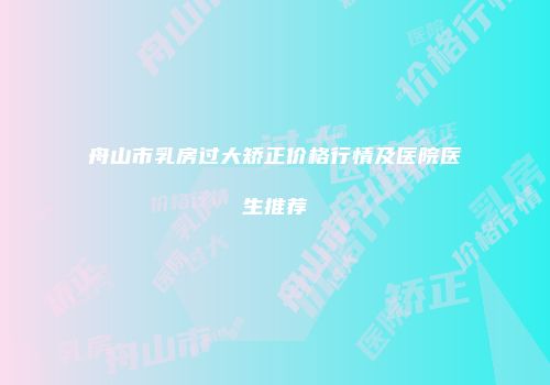 舟山市乳房过大矫正价格行情及医院医生推荐