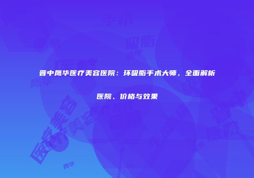 晋中鹰华医疗美容医院：环吸脂手术大师，全面解析医院、价格与效果