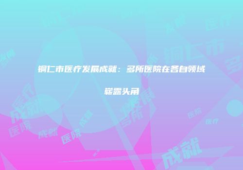 铜仁市医疗发展成就：多所医院在各自领域崭露头角