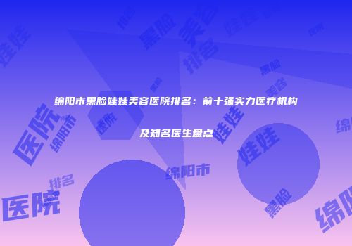 绵阳市黑脸娃娃美容医院排名：前十强实力医疗机构及知名医生盘点