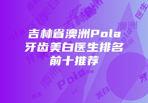 吉林省澳洲Pola牙齿美白医生排名前十推荐