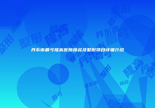 丹东市眉弓隆高医院排名及整形项目详细介绍