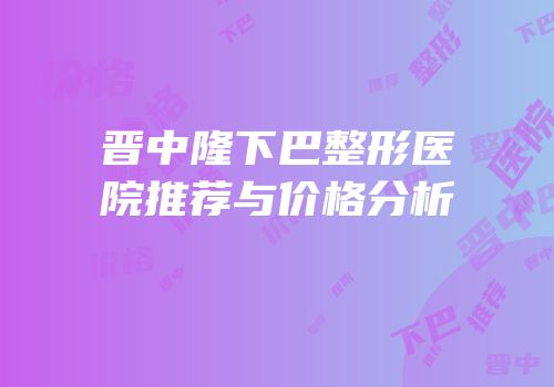 晋中隆下巴整形医院推荐与价格分析