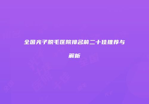 全国光子脱毛医院排名前二十佳推荐与解析
