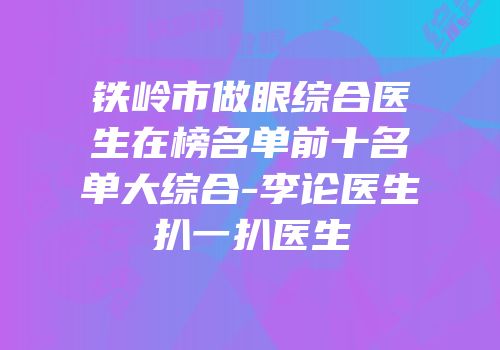 铁岭市做眼综合医生在榜名单前十名单大综合-李论医生扒一扒医生