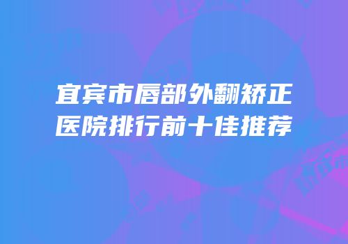 宜宾市唇部外翻矫正医院排行前十佳推荐