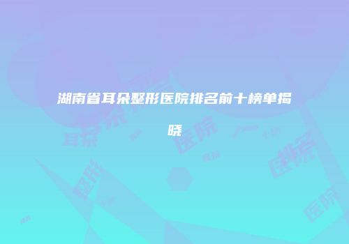 湖南省耳朵整形医院排名前十榜单揭晓