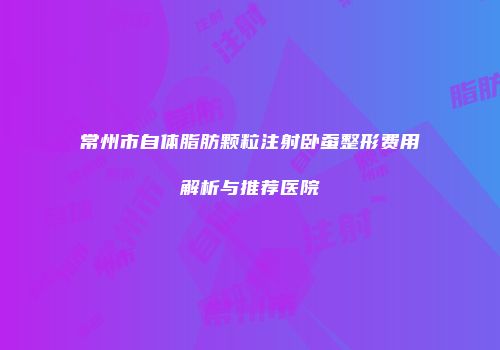 常州市自体脂肪颗粒注射卧蚕整形费用解析与推荐医院