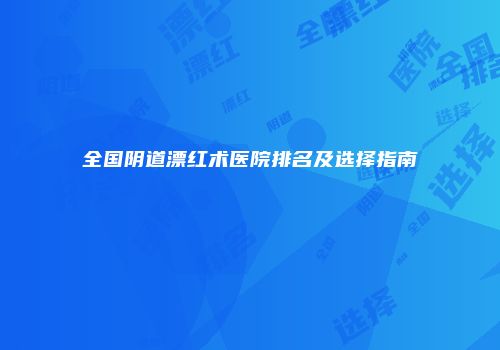 全国阴道漂红术医院排名及选择指南