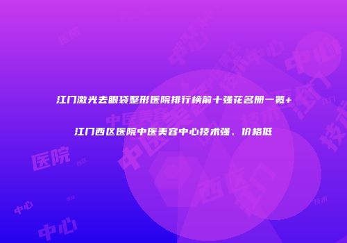 江门激光去眼袋整形医院排行榜前十强花名册一览+江门西区医院中医美容中心技术强、价格低
