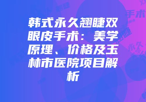 韩式永久翘睫双眼皮手术：美学原理、价格及玉林市医院项目解析