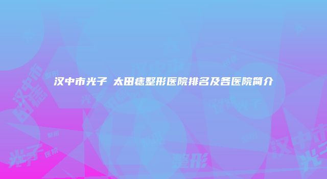 汉中市光子袪太田痣整形医院排名及各医院简介