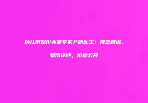 镇江市整形美容专家尹康医生：技艺精湛，案例详述，价格公开