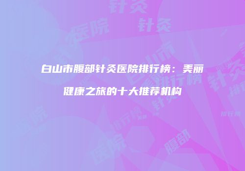 白山市腹部针灸医院排行榜：美丽健康之旅的十大推荐机构