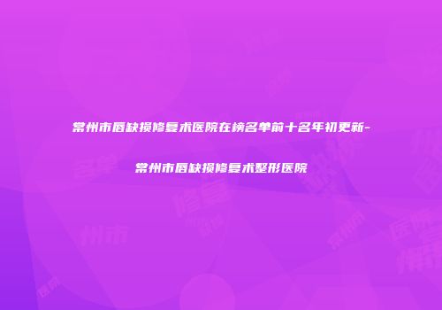 常州市唇缺损修复术医院在榜名单前十名年初更新-常州市唇缺损修复术整形医院