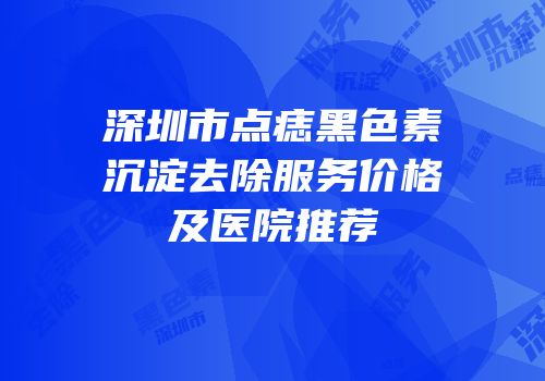 深圳市点痣黑色素沉淀去除服务价格及医院推荐