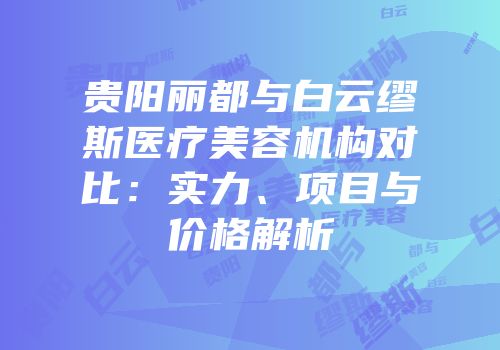 贵阳丽都与白云缪斯医疗美容机构对比：实力、项目与价格解析