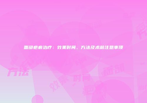 面部疤痕治疗：效果时间、方法及术前注意事项