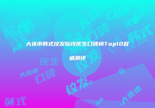 大连市韩式纹发际线医生口碑榜Top10权威测评