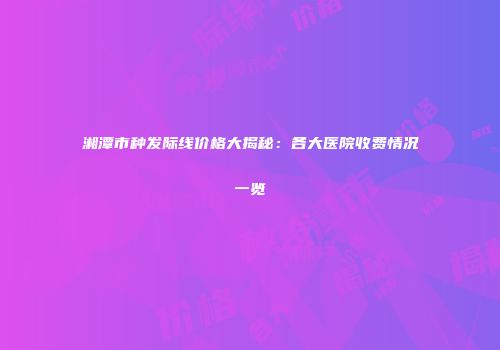 湘潭市种发际线价格大揭秘：各大医院收费情况一览