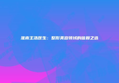 淮南王浩医生：整形美容领域的信赖之选