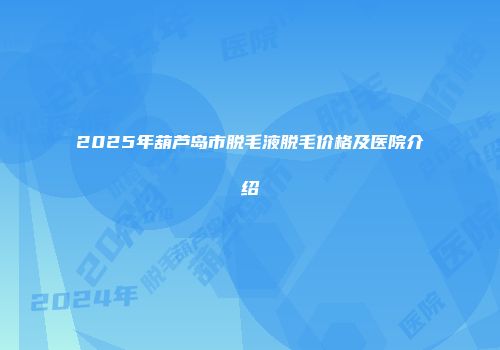2025年葫芦岛市脱毛液脱毛价格及医院介绍