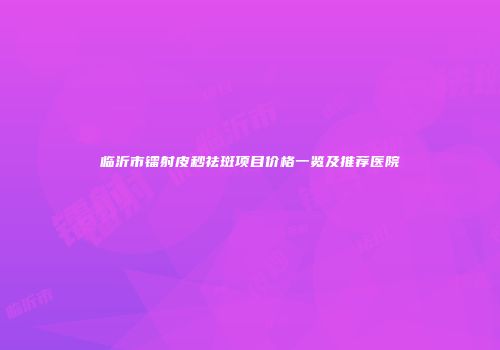 临沂市镭射皮秒祛斑项目价格一览及推荐医院