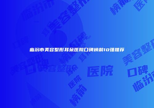 临汾市美容整形耳朵医院口碑榜前10强推荐