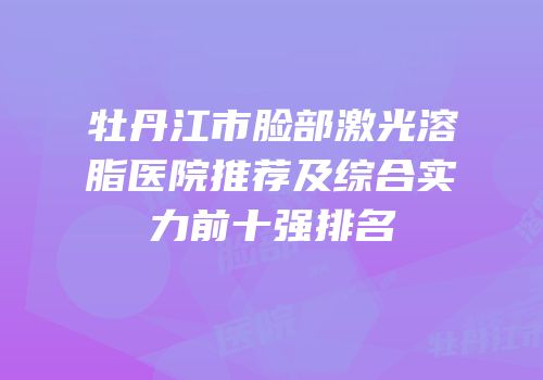 牡丹江市脸部激光溶脂医院推荐及综合实力前十强排名