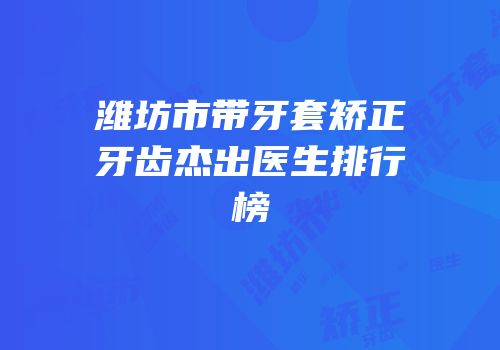潍坊市带牙套矫正牙齿杰出医生排行榜