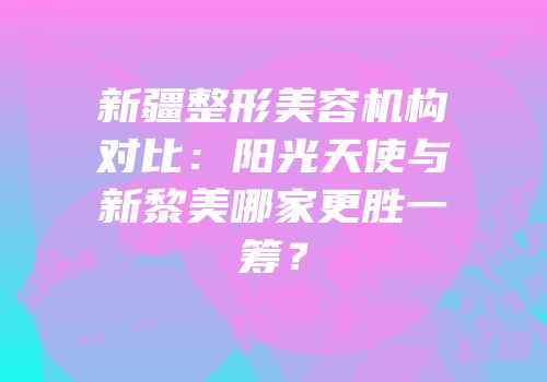 新疆整形美容机构对比：阳光天使与新黎美哪家更胜一筹？
