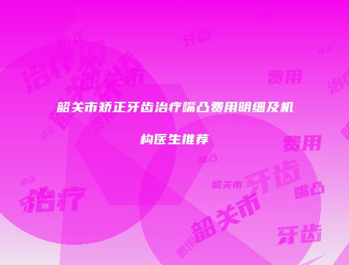 韶关市矫正牙齿治疗嘴凸费用明细及机构医生推荐