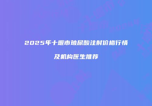2025年十堰市玻尿酸注射价格行情及机构医生推荐