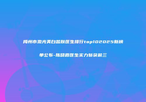 梅州市激光美白皙肤医生排行top102025新榜单公布-陈晓霞医生实力斩获前三
