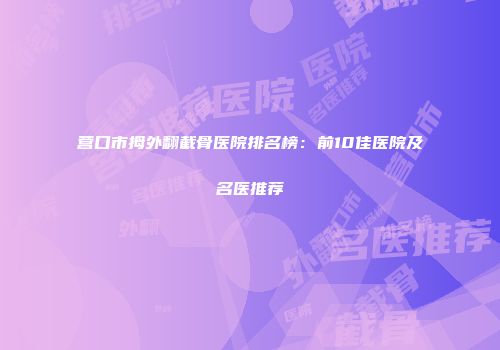 营口市拇外翻截骨医院排名榜：前10佳医院及名医推荐