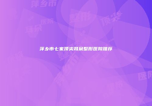 萍乡市七家顶尖耳朵整形医院推荐