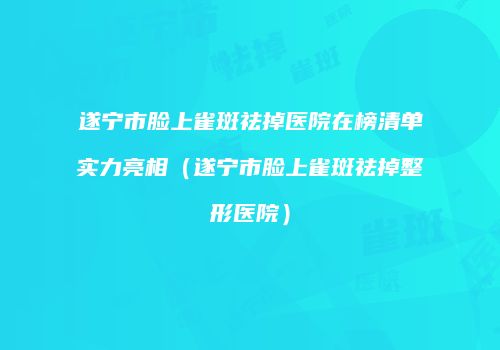 遂宁市脸上雀斑祛掉医院在榜清单实力亮相（遂宁市脸上雀斑祛掉整形医院）