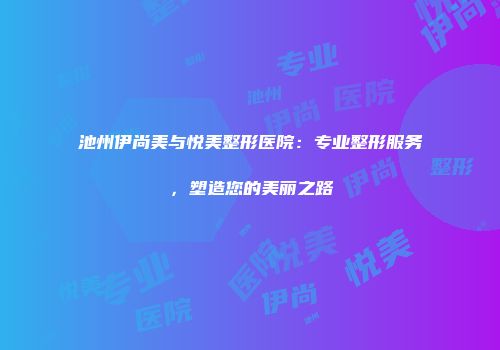 池州伊尚美与悦美整形医院：专业整形服务，塑造您的美丽之路