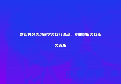 嘉峪关韩美尔医学美容门诊部：专业整形美容服务解析