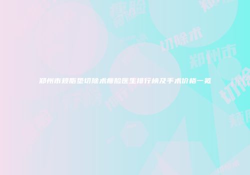 郑州市颊脂垫切除术瘦脸医生排行榜及手术价格一览