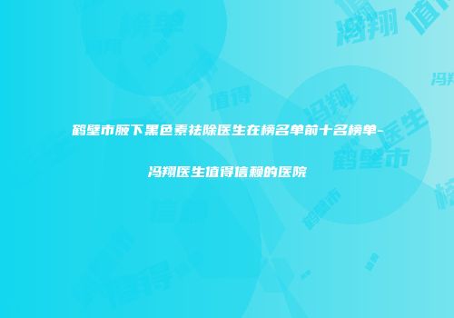 鹤壁市腋下黑色素祛除医生在榜名单前十名榜单-冯翔医生值得信赖的医院