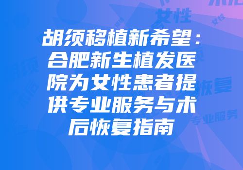 胡须移植新希望：合肥新生植发医院为女性患者提供专业服务与术后恢复指南