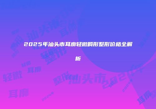 2025年汕头市耳廓轻微畸形整形价格全解析