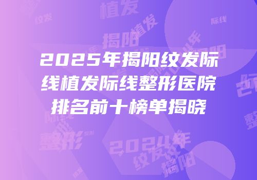 2025年揭阳纹发际线植发际线整形医院排名前十榜单揭晓